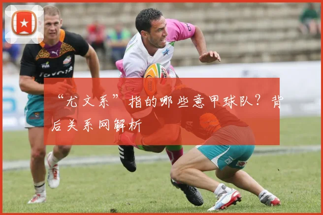 “尤文系”指的哪些意甲球队?背后关系网解析