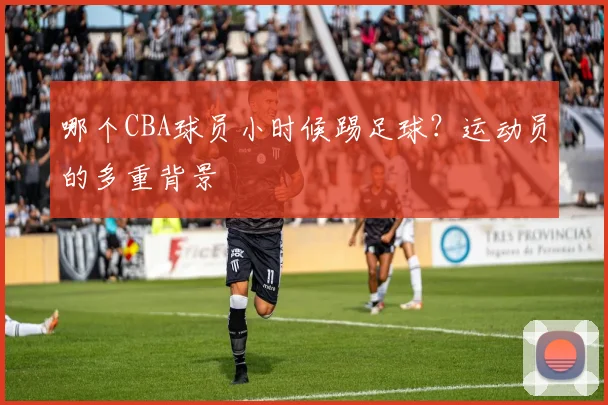 哪个CBA球员小时候踢足球？运动员的多重背景
