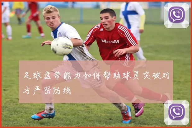 足球盘带能力如何帮助球员突破对方严密防线