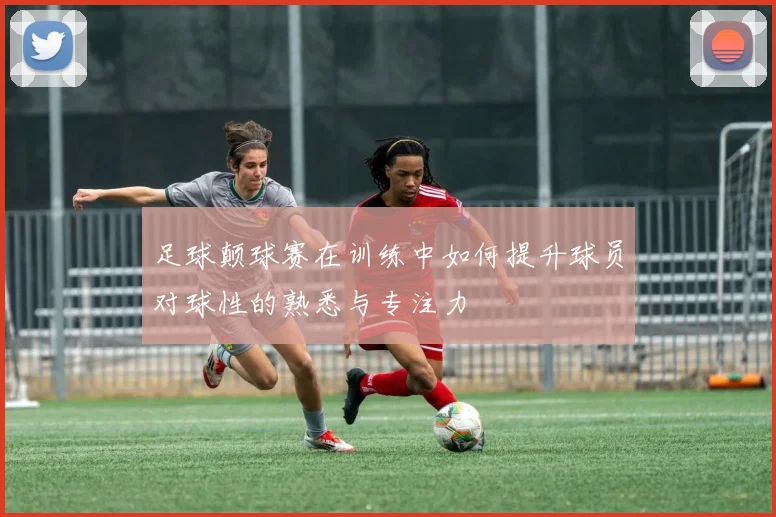 足球颠球赛在训练中如何提升球员对球性的熟悉与专注力