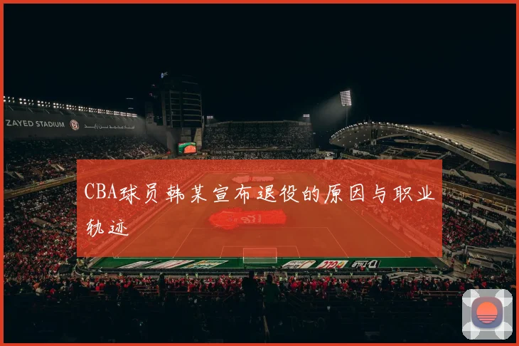 CBA球员韩某宣布退役的原因与职业轨迹