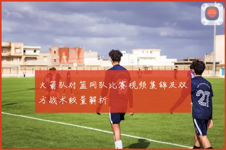 火箭队对篮网队比赛视频集锦及双方战术较量解析