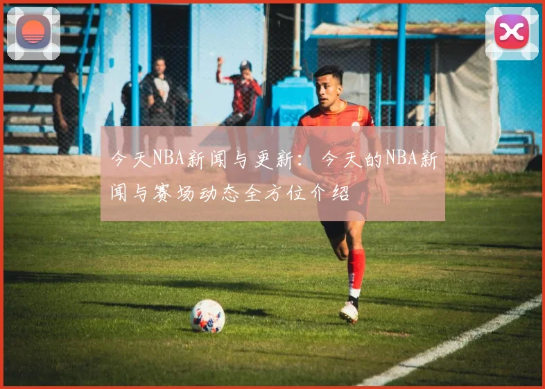 今天NBA新闻与更新：今天的NBA新闻与赛场动态全方位介绍