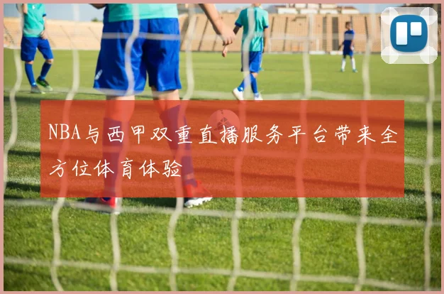 NBA与西甲双重直播服务平台带来全方位体育体验